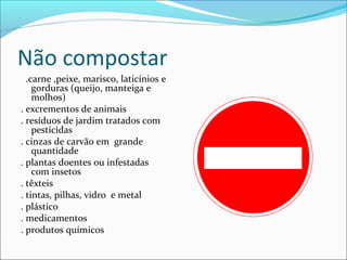 Não compostar
.carne ,peixe, marisco, laticínios e
gorduras (queijo, manteiga e
molhos)
. excrementos de animais
. resíduos de jardim tratados com
pesticidas
. cinzas de carvão em grande
quantidade
. plantas doentes ou infestadas
com insetos
. têxteis
. tintas, pilhas, vidro e metal
. plástico
. medicamentos
. produtos químicos
 