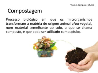 Compostagem
Processo biológico em que os microrganismos
transformam a matéria de origem animal e/ou vegetal,
num material semelhante ao solo, a que se chama
composto, e que pode ser utilizado como adubo.
Yasmin Sampaio Muniz
 