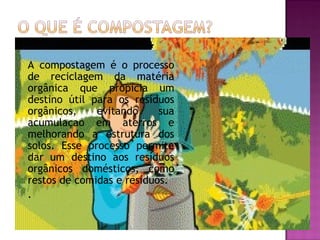    A compostagem é o processo
    de reciclagem da matéria
    orgânica que propicia um
    destino útil para os resíduos
    orgânicos,    evitando     sua
    acumulaçao em aterros e
    melhorando a estrutura dos
    solos. Esse processo permite
    dar um destino aos resíduos
    orgânicos domésticos, como
    restos de comidas e resíduos.
   .
 