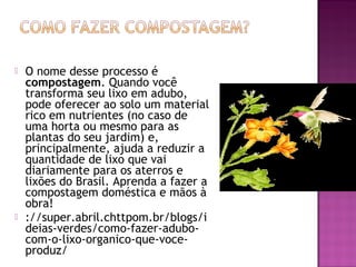    O nome desse processo é
    compostagem. Quando você
    transforma seu lixo em adubo,
    pode oferecer ao solo um material
    rico em nutrientes (no caso de
    uma horta ou mesmo para as
    plantas do seu jardim) e,
    principalmente, ajuda a reduzir a
    quantidade de lixo que vai
    diariamente para os aterros e
    lixões do Brasil. Aprenda a fazer a
    compostagem doméstica e mãos à
    obra!
   ://super.abril.chttpom.br/blogs/i
    deias-verdes/como-fazer-adubo-
    com-o-lixo-organico-que-voce-
    produz/
 