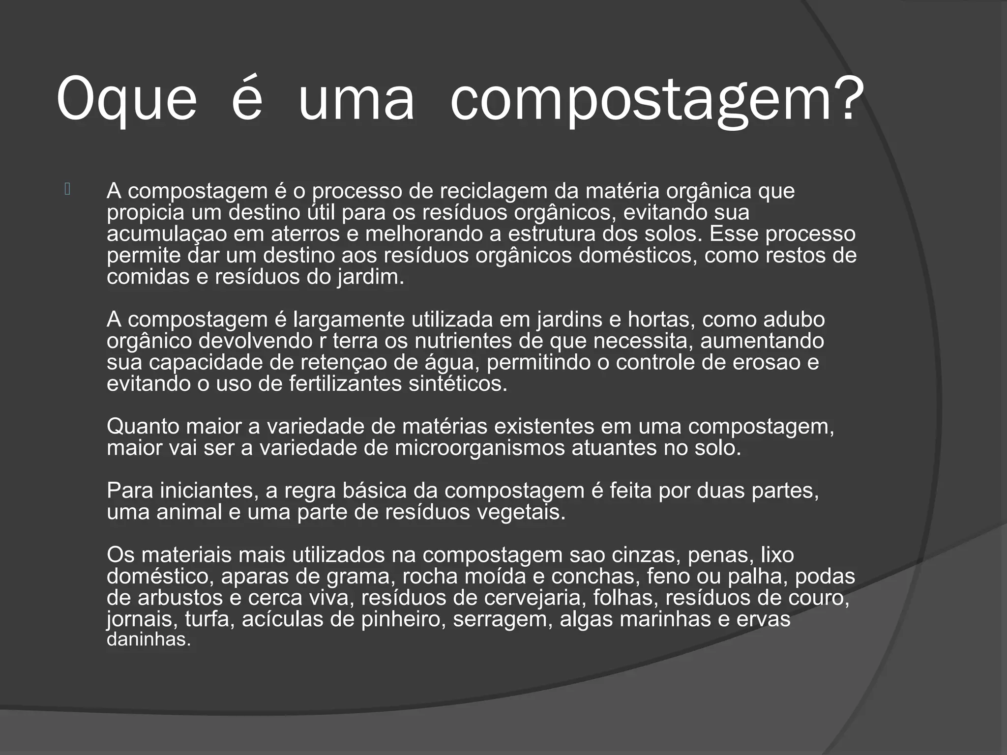 Oque é uma compostagem?
   A compostagem é o processo de reciclagem da matéria orgânica que
    propicia um destino útil para os resíduos orgânicos, evitando sua
    acumulaçao em aterros e melhorando a estrutura dos solos. Esse processo
    permite dar um destino aos resíduos orgânicos domésticos, como restos de
    comidas e resíduos do jardim.
    A compostagem é largamente utilizada em jardins e hortas, como adubo
    orgânico devolvendo r terra os nutrientes de que necessita, aumentando
    sua capacidade de retençao de água, permitindo o controle de erosao e
    evitando o uso de fertilizantes sintéticos.
    Quanto maior a variedade de matérias existentes em uma compostagem,
    maior vai ser a variedade de microorganismos atuantes no solo.
    Para iniciantes, a regra básica da compostagem é feita por duas partes,
    uma animal e uma parte de resíduos vegetais.
    Os materiais mais utilizados na compostagem sao cinzas, penas, lixo
    doméstico, aparas de grama, rocha moída e conchas, feno ou palha, podas
    de arbustos e cerca viva, resíduos de cervejaria, folhas, resíduos de couro,
    jornais, turfa, acículas de pinheiro, serragem, algas marinhas e ervas
    daninhas.
 