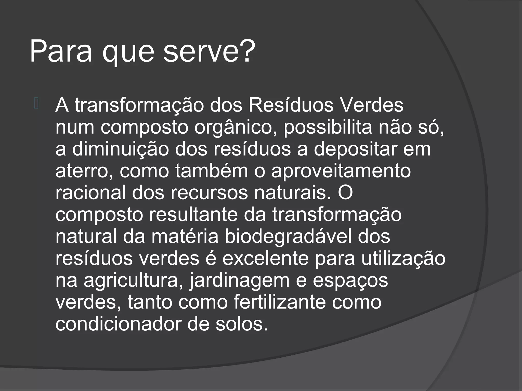 Para que serve?
   A transformação dos Resíduos Verdes
    num composto orgânico, possibilita não só,
    a diminuição dos resíduos a depositar em
    aterro, como também o aproveitamento
    racional dos recursos naturais. O
    composto resultante da transformação
    natural da matéria biodegradável dos
    resíduos verdes é excelente para utilização
    na agricultura, jardinagem e espaços
    verdes, tanto como fertilizante como
    condicionador de solos.
 