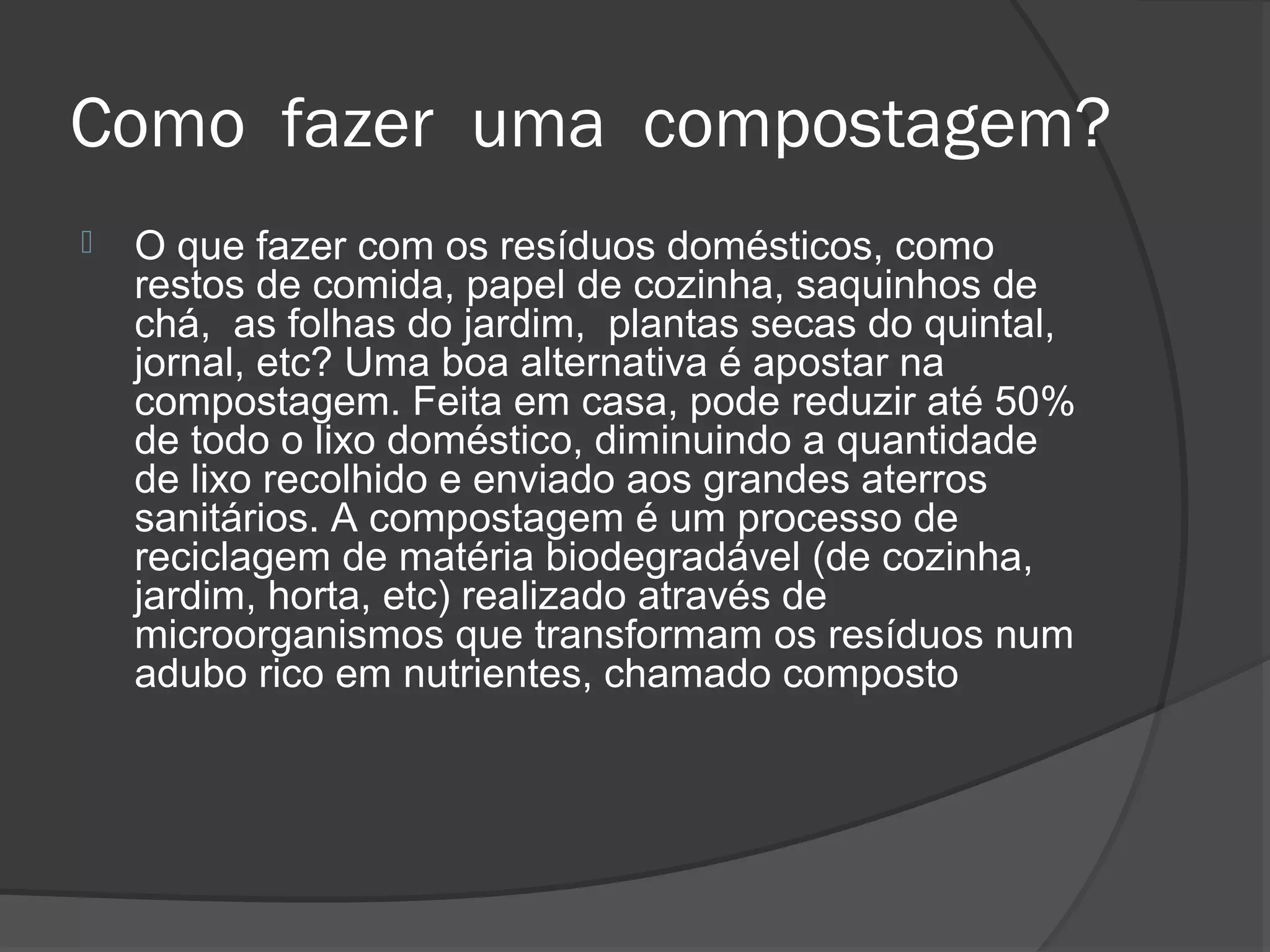 Como fazer uma compostagem?
   O que fazer com os resíduos domésticos, como
    restos de comida, papel de cozinha, saquinhos de
    chá, as folhas do jardim, plantas secas do quintal,
    jornal, etc? Uma boa alternativa é apostar na
    compostagem. Feita em casa, pode reduzir até 50%
    de todo o lixo doméstico, diminuindo a quantidade
    de lixo recolhido e enviado aos grandes aterros
    sanitários. A compostagem é um processo de
    reciclagem de matéria biodegradável (de cozinha,
    jardim, horta, etc) realizado através de
    microorganismos que transformam os resíduos num
    adubo rico em nutrientes, chamado composto
 