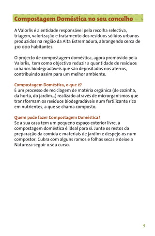Compostagem Doméstica no seu concelho
A Valorlis é a entidade responsável pela recolha selectiva,
triagem, valorização e tratamento dos resíduos sólidos urbanos
produzidos na região da Alta Estremadura, abrangendo cerca de
310 000 habitantes.

O projecto de compostagem doméstica, agora promovido pela
Valorlis, tem como objectivo reduzir a quantidade de resíduos
urbanos biodegradáveis que são depositados nos aterros,
contribuindo assim para um melhor ambiente.

Compostagem Doméstica, o que é?
É um processo de reciclagem de matéria orgânica (de cozinha,
da horta, do jardim…) realizado através de microrganismos que
transformam os resíduos biodegradáveis num fertilizante rico
em nutrientes, a que se chama composto.

Quem pode fazer Compostagem Doméstica?
Se a sua casa tem um pequeno espaço exterior livre, a
compostagem doméstica é ideal para si. Junte os restos da
preparação da comida e materiais de jardim e despeje-os num
compostor. Cubra com alguns ramos e folhas secas e deixe a
Natureza seguir o seu curso.




                                                                 3
 