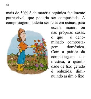 10
mais de 50% é de matéria orgânica facilmente
putrescível, que poderia ser compostada. A
compostagem poderia ser feita em usinas, para
escala maior, ou
nas próprias casas,
o que é deno-
minado composta-
gem doméstica.
Com a prática da
compostagem do-
mestica, a quanti-
dade de lixo gerado
é reduzida, dimi-
nuindo assim o lixo
 