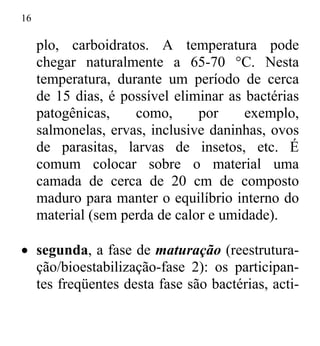 16
plo, carboidratos. A temperatura pode
chegar naturalmente a 65-70 °C. Nesta
temperatura, durante um período de cerca
de 15 dias, é possível eliminar as bactérias
patogênicas, como, por exemplo,
salmonelas, ervas, inclusive daninhas, ovos
de parasitas, larvas de insetos, etc. É
comum colocar sobre o material uma
camada de cerca de 20 cm de composto
maduro para manter o equilíbrio interno do
material (sem perda de calor e umidade).
• segunda, a fase de maturação (reestrutura-
ção/bioestabilização-fase 2): os participan-
tes freqüentes desta fase são bactérias, acti-
 