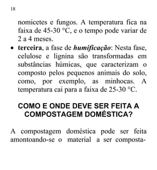 18
nomicetes e fungos. A temperatura fica na
faixa de 45-30 °C, e o tempo pode variar de
2 a 4 meses.
• terceira, a fase de humificação: Nesta fase,
celulose e lignina são transformadas em
substâncias húmicas, que caracterizam o
composto pelos pequenos animais do solo,
como, por exemplo, as minhocas. A
temperatura cai para a faixa de 25-30 °C.
COMO E ONDE DEVE SER FEITA A
COMPOSTAGEM DOMÉSTICA?
A compostagem doméstica pode ser feita
amontoando-se o material a ser composta-
 