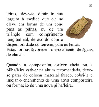 23
leiras, deve-se diminuir sua
largura à medida que ela se
eleve em forma de um cone
para as pilhas, ou de um
triânglo com comprimento
longitudinal, de acordo com a
disponibilidade do terreno, para as leiras.
Estas formas favorecem o escoamento de águas
de chuva.
Quando a composteira estiver cheia ou a
pilha/leira estiver na altura recomendada, deve-
se parar de colocar material fresco, cobri-la e
iniciar o enchimento de uma nova composteira
ou formação de uma nova pilha/leira.
 