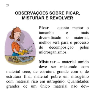 24
OBSERVAÇÕES SOBRE PICAR,
MISTURAR E REVOLVER
Picar – quanto menor o
tamanho e mais
diversificado o material,
melhor será para o processo
de decomposição pelos
microrganismos.
Misturar – material úmido
deve ser misturado com
material seco, de estrutura grande com o de
estrutura fina, material pobre em nitrogênio
com material rico em nitrogênio. Quantidades
grandes de um único material não dev-
 