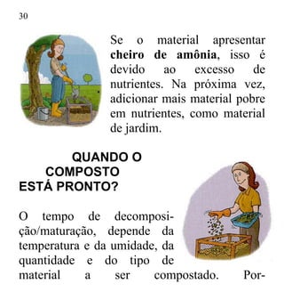 30
Se o material apresentar
cheiro de amônia, isso é
devido ao excesso de
nutrientes. Na próxima vez,
adicionar mais material pobre
em nutrientes, como material
de jardim.
QUANDO O
COMPOSTO
ESTÁ PRONTO?
O tempo de decomposi-
ção/maturação, depende da
temperatura e da umidade, da
quantidade e do tipo de
material a ser compostado. Por-
 