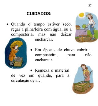 37
CUIDADOS:
• Quando o tempo estiver seco,
regar a pilha/leira com água, ou a
mas não deixar
encharcar.
composteria,
Em épocas de chuva cobrir a•
composteira, para não
encharcar.
Remexa o material•
de vez em quando, para a
circulação de ar.
 