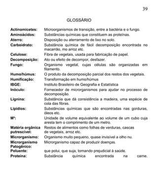 39
GLOSSÁRIO
Actinomicetes: Microorganismos de transição, entre a bactéria e o fungo.
Aminoácidos: Substâncias químicas que constituem as proteínas.
Aterro: Disposição ou aterramento de lixo no solo.
Carboidrato: Substância química de fácil decomposição encontrada no
macarrão, mo arroz etc.
Celulose: Fibra de vegetais, usada para fabricação de papel.
Decomposição: Ato ou efeito de decompor, desfazer.
Fungo: Organismo vegetal, cujas células são organizadas em
filamento.
Humo/húmus: O produto da decomposição parcial dos restos dos vegetais.
Humificação: Transformação em humo/húmus
IBGE: Instituto Brasileiro de Geografia e Estatística
Inóculo: Fornecedor de microrganismos para ajudar no processo de
decomposição.
Lignina: Substância que dá consistência a madeira, uma espécie de
cola das fibras.
Lipídios: Substâncias químicas que são encontradas nas gorduras,
óleos etc.
M³: Unidade de volume equivalente ao volume de um cubo cuja
aresta tem o comprimento de um metro.
Matéria orgânica Restos de alimentos como folhas de verduras, cascas
putrescível: de vegetais, arroz etc.
Microrganismo: Organismo muito pequeno, quase invisível a olho nu.
Microrganismo Microrganismo capaz de produzir doenças.
Patogênico:
Poluente: que polui, que suja, tornando prejudicial à saúde.
Proteína: Substância química encontrada na carne.
 
