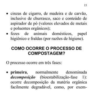 15
• cinzas de cigarro, de madeira e de carvão,
inclusive de churrasco, saco e conteúdo de
aspirador de pó (valores elevados de metais
e poluentes orgânicos);
• fezes de animais domésticos, papel
higiênico e fraldas (por razões de higiene).
COMO OCORRE O PROCESSO DE
COMPOSTAGEM?
O processo ocorre em três fases:
• primeira, normalmente denominada
decomposição (bioestabilização-fase 1):
ocorre decomposição da matéria orgânica
facilmente degradável, como, por exem-
 
