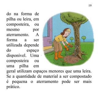 19
do na forma de
pilha ou leira, em
composteira, ou
mesmo por
aterramento. A
forma a ser
utilizada depende
do espaço
disponível. Uma
composteira ou
uma pilha em
geral utilizam espaços menores que uma leira.
Se a quantidade de material a ser compostado
é pequena o aterramento pode ser mais
prático.
 