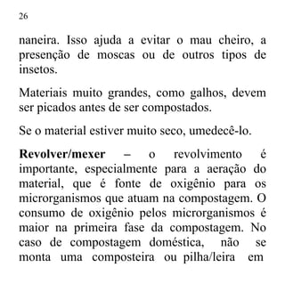 26
naneira. Isso ajuda a evitar o mau cheiro, a
presenção de moscas ou de outros tipos de
insetos.
Materiais muito grandes, como galhos, devem
ser picados antes de ser compostados.
Se o material estiver muito seco, umedecê-lo.
Revolver/mexer – o revolvimento é
importante, especialmente para a aeração do
material, que é fonte de oxigênio para os
microrganismos que atuam na compostagem. O
consumo de oxigênio pelos microrganismos é
maior na primeira fase da compostagem. No
caso de compostagem doméstica, não se
monta uma composteira ou pilha/leira em
 