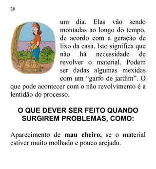28
um dia. Elas vão sendo
montadas ao longo do tempo,
de acordo com a geração de
lixo da casa. Isto significa que
não há necessidade de
revolver o material. Podem
ser dadas algumas mexidas
com um “garfo de jardim”. O
que pode acontecer com o não revolvimento é a
lentidão do processo.
O QUE DEVER SER FEITO QUANDO
SURGIREM PROBLEMAS, COMO:
Aparecimento de mau cheiro, se o material
estiver muito molhado e pouco arejado.
 