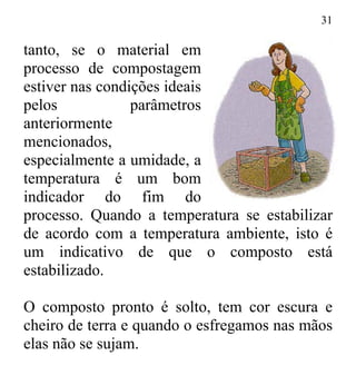 31
tanto, se o material em
processo de compostagem
estiver nas condições ideais
pelos parâmetros
anteriormente
mencionados,
especialmente a umidade, a
temperatura é um bom
indicador do fim do
processo. Quando a temperatura se estabilizar
de acordo com a temperatura ambiente, isto é
um indicativo de que o composto está
estabilizado.
O composto pronto é solto, tem cor escura e
cheiro de terra e quando o esfregamos nas mãos
elas não se sujam.
 