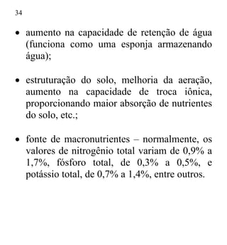 34
• aumento na capacidade de retenção de água
(funciona como uma esponja armazenando
água);
• estruturação do solo, melhoria da aeração,
aumento na capacidade de troca iônica,
proporcionando maior absorção de nutrientes
do solo, etc.;
• fonte de macronutrientes – normalmente, os
valores de nitrogênio total variam de 0,9% a
1,7%, fósforo total, de 0,3% a 0,5%, e
potássio total, de 0,7% a 1,4%, entre outros.
 