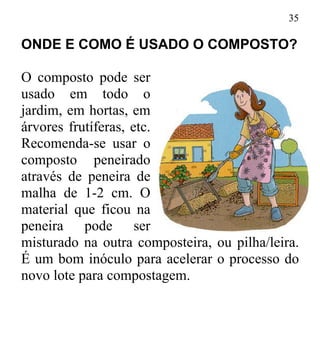 35
ONDE E COMO É USADO O COMPOSTO?
O composto pode ser
usado em todo o
jardim, em hortas, em
árvores frutíferas, etc.
Recomenda-se usar o
composto peneirado
através de peneira de
malha de 1-2 cm. O
material que ficou na
peneira pode ser
misturado na outra composteira, ou pilha/leira.
É um bom inóculo para acelerar o processo do
novo lote para compostagem.
 
