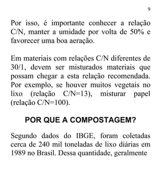 9
Por isso, é importante conhecer a relação
C/N, manter a umidade por volta de 50% e
favorecer uma boa aeração.
Em materiais com relações C/N diferentes de
30/1, devem ser misturados materiais que
possam chegar a esta relação recomendada.
Por exemplo, se houver muitos vegetais no
lixo (relação C/N=13), misturar papel
(relação C/N=100).
POR QUE A COMPOSTAGEM?
Segundo dados do IBGE, foram coletadas
cerca de 240 mil toneladas de lixo diárias em
1989 no Brasil. Dessa quantidade, geralmente
 