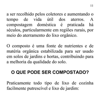 11
a ser recolhido pelos coletores e aumentando o
tempo de vida útil dos aterros. A
compostagem doméstica é praticada há
séculos, particularmente em regiões rurais, por
meio do aterramento do lixo orgânico.
O composto é uma fonte de nutrientes e de
matéria orgânica estabilizada para ser usado
em solos de jardins e hortas, contribuindo para
a melhoria da qualidade do solo.
O QUE PODE SER COMPOSTADO?
Praticamente todo tipo de lixo de cozinha
facilmente putrescível e lixo de jardim:
 