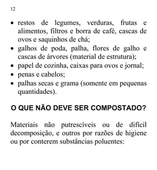 12
• restos de legumes, verduras, frutas e
alimentos, filtros e borra de café, cascas de
ovos e saquinhos de chá;
• galhos de poda, palha, flores de galho e
cascas de árvores (material de estrutura);
• papel de cozinha, caixas para ovos e jornal;
• penas e cabelos;
• palhas secas e grama (somente em pequenas
quantidades).
O QUE NÃO DEVE SER COMPOSTADO?
Materiais não putrescíveis ou de difícil
decomposição, e outros por razões de higiene
ou por conterem substâncias poluentes:
 