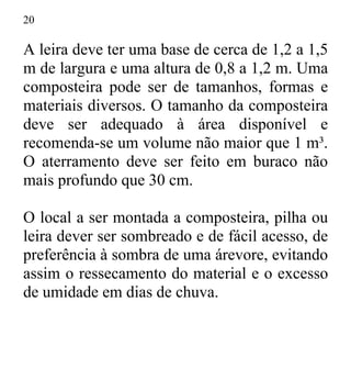 20
A leira deve ter uma base de cerca de 1,2 a 1,5
m de largura e uma altura de 0,8 a 1,2 m. Uma
composteira pode ser de tamanhos, formas e
materiais diversos. O tamanho da composteira
deve ser adequado à área disponível e
recomenda-se um volume não maior que 1 m³.
O aterramento deve ser feito em buraco não
mais profundo que 30 cm.
O local a ser montada a composteira, pilha ou
leira dever ser sombreado e de fácil acesso, de
preferência à sombra de uma árevore, evitando
assim o ressecamento do material e o excesso
de umidade em dias de chuva.
 