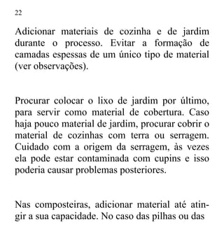 22
Adicionar materiais de cozinha e de jardim
durante o processo. Evitar a formação de
camadas espessas de um único tipo de material
(ver observações).
Procurar colocar o lixo de jardim por último,
para servir como material de cobertura. Caso
haja pouco material de jardim, procurar cobrir o
material de cozinhas com terra ou serragem.
Cuidado com a origem da serragem, às vezes
ela pode estar contaminada com cupins e isso
poderia causar problemas posteriores.
Nas composteiras, adicionar material até atin-
gir a sua capacidade. No caso das pilhas ou das
 