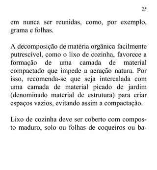 25
em nunca ser reunidas, como, por exemplo,
grama e folhas.
A decomposição de matéria orgânica facilmente
putrescível, como o lixo de cozinha, favorece a
formação de uma camada de material
compactado que impede a aeração natura. Por
isso, recomenda-se que seja intercalada com
uma camada de material picado de jardim
(denominado material de estrutura) para criar
espaços vazios, evitando assim a compactação.
Lixo de cozinha deve ser coberto com compos-
to maduro, solo ou folhas de coqueiros ou ba-
 
