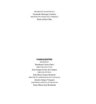 PRESIDENTE DA REPÚBLICA
Fernando Henrique Cardoso
MINISTRO DO TRABALHO E EMPREGO
Paulo Jobim Filho
FUNDACENTRO
PRESIDENTE
Humberto Carlos Parro
DIRETOR EXECUTIVO
José Gaspar Ferraz de Campos
DIRETOR TÉCNICO
João Bosco Nunes Romeiro
DIRETOR DE ADMINISTRAÇÃO E FINANÇAS
Antonio Sérgio Torquato
ASSESSORIA ESPECIAL DE PROJETOS
Sonia Maria José Bombardi
 