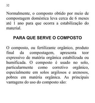 32
Normalmente, o composto obtido por meio de
compostagem doméstica leva cerca de 6 meses
até 1 ano para que ocorra a estabilização do
material.
PARA QUE SERVE O COMPOSTO
O composto, ou fertilizante orgânico, produto
final da compostagem, apresenta teor
expressivo de matéria orgânica estabilizada ou
humificada. O composto é usado no solo,
particularmente como corretivo orgânico,
especialmente em solos argilosos e arenosos,
pobres em matéria orgânica. As principais
vantagens do uso do composto são:
 