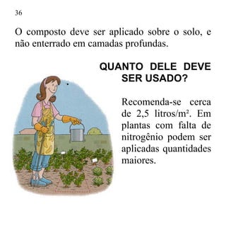 36
O composto deve ser aplicado sobre o solo, e
não enterrado em camadas profundas.
QUANTO DELE DEVE
SER USADO?
Recomenda-se cerca
de 2,5 litros/m². Em
plantas com falta de
nitrogênio podem ser
aplicadas quantidades
maiores.
 