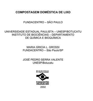 COMPOSTAGEM DOMÉSTICA DE LIXO
FUNDACENTRO – SÃO PAULO
UNIVERSIDADE ESTADUAL PAULISTA – UNESP/BOTUCATU
INSTITUTO DE BIOCIÊNCIAS – DEPARTAMENTO
DE QUÍMICA E BIOQUÍMICA
MARIA GRICIA L. GROSSI
FUNDACENTRO – São Paulo/SP
JOSÉ PEDRO SERRA VALENTE
UNESP/Botucatu
2002
 