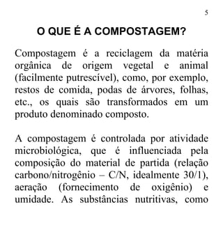5
O QUE É A COMPOSTAGEM?
Compostagem é a reciclagem da matéria
orgânica de origem vegetal e animal
(facilmente putrescível), como, por exemplo,
restos de comida, podas de árvores, folhas,
etc., os quais são transformados em um
produto denominado composto.
A compostagem é controlada por atividade
microbiológica, que é influenciada pela
composição do material de partida (relação
carbono/nitrogênio – C/N, idealmente 30/1),
aeração (fornecimento de oxigênio) e
umidade. As substâncias nutritivas, como
 