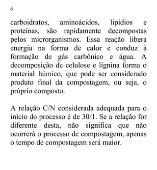 6
carboidratos, aminoácidos, lipídios e
proteínas, são rapidamente decompostas
pelos microrganismos. Essa reação libera
energia na forma de calor e conduz à
formação de gás carbônico e água. A
decomposição de celulose e lignina forma o
material húmico, que pode ser considerado
produto final da compostagem, ou seja, o
próprio composto.
A relação C/N considerada adequada para o
início do processo é de 30/1. Se a relação for
diferente desta, não significa que não
ocorrerá o processo de compostagem, apenas
o tempo de compostagem será maior.
 