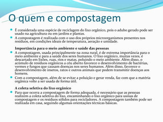 O quem e compostagem
 É considerada uma espécie de reciclagem do lixo orgânico, pois o adubo gerado pode ser
  usado na agricultura ou em jardins e plantas.
 A compostagem é realizada com o uso dos próprios microorganismos presentes nos
  resíduos, em condições ideais de temperatura, aeração e umidade.
  Importância para o meio ambiente e saúde das pessoas
 A compostagem, usada principalmente na zona rural, é de extrema importância para o
  meio ambiente e para a saúde dos seres humanos. O lixo orgânico, muitas vezes, é
  descartado em lixões, ruas, rios e matas, poluindo o meio ambiente. Além disso, o
  acúmulo de resíduos orgânicos a céu aberto favorece o desenvolvimento de bactérias,
  vermes e fungos que causam doenças nos seres humanos. Além disso, favorece o
  desenvolvimento de insetos, ratos e outros animais que podem transmitir doenças aos
  homens.
 Com a compostagem, além de se evitar a poluição e gerar renda, faz com que a matéria
  orgânica volte a ser usada de forma útil.
  A coleta seletiva do lixo orgânico
 Para que ocorra a compostagem de forma adequada, é necessário que as pessoas
  realizem a coleta seletiva do lixo, encaminhando o lixo orgânico para usinas de
  compostagem e os resíduos sólidos para recicladores. A compostagem também pode ser
  realizada em casa, seguindo algumas orientações técnicas básicas.
 