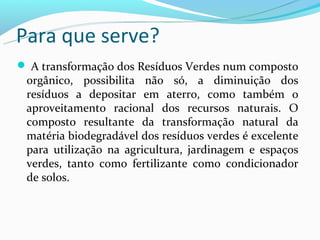 Para que serve?
 A transformação dos Resíduos Verdes num composto
 orgânico, possibilita não só, a diminuição dos
 resíduos a depositar em aterro, como também o
 aproveitamento racional dos recursos naturais. O
 composto resultante da transformação natural da
 matéria biodegradável dos resíduos verdes é excelente
 para utilização na agricultura, jardinagem e espaços
 verdes, tanto como fertilizante como condicionador
 de solos.
 