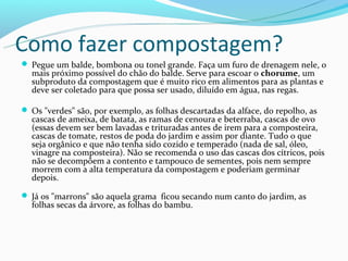 Como fazer compostagem?
 Pegue um balde, bombona ou tonel grande. Faça um furo de drenagem nele, o
  mais próximo possível do chão do balde. Serve para escoar o chorume, um
  subproduto da compostagem que é muito rico em alimentos para as plantas e
  deve ser coletado para que possa ser usado, diluído em água, nas regas.

 Os "verdes" são, por exemplo, as folhas descartadas da alface, do repolho, as
  cascas de ameixa, de batata, as ramas de cenoura e beterraba, cascas de ovo
  (essas devem ser bem lavadas e trituradas antes de irem para a composteira,
  cascas de tomate, restos de poda do jardim e assim por diante. Tudo o que
  seja orgânico e que não tenha sido cozido e temperado (nada de sal, óleo,
  vinagre na composteira). Não se recomenda o uso das cascas dos cítricos, pois
  não se decompõem a contento e tampouco de sementes, pois nem sempre
  morrem com a alta temperatura da compostagem e poderiam germinar
  depois.

 Já os "marrons" são aquela grama ficou secando num canto do jardim, as
  folhas secas da árvore, as folhas do bambu.
 