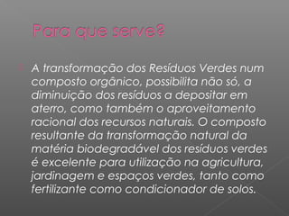    A transformação dos Resíduos Verdes num
    composto orgânico, possibilita não só, a
    diminuição dos resíduos a depositar em
    aterro, como também o aproveitamento
    racional dos recursos naturais. O composto
    resultante da transformação natural da
    matéria biodegradável dos resíduos verdes
    é excelente para utilização na agricultura,
    jardinagem e espaços verdes, tanto como
    fertilizante como condicionador de solos.
 