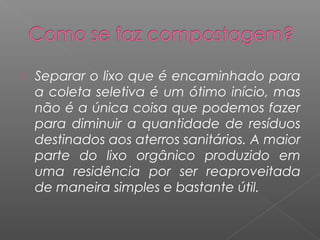    Separar o lixo que é encaminhado para
    a coleta seletiva é um ótimo início, mas
    não é a única coisa que podemos fazer
    para diminuir a quantidade de resíduos
    destinados aos aterros sanitários. A maior
    parte do lixo orgânico produzido em
    uma residência por ser reaproveitada
    de maneira simples e bastante útil.
 