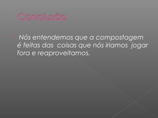     Nós entendemos que a compostagem
    é feitas das coisas que nós iriamos jogar
    fora e reaproveitamos.
 