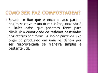    Separar o lixo que é encaminhado para a
    coleta seletiva é um ótimo início, mas não é
    a única coisa que podemos fazer para
    diminuir a quantidade de resíduos destinados
    aos aterros sanitários. A maior parte do lixo
    orgânico produzido em uma residência por
    ser reaproveitada de maneira simples e
    bastante útil.
 