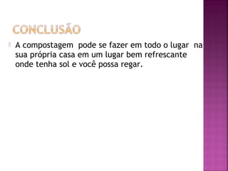    A compostagem pode se fazer em todo o lugar na
    sua própria casa em um lugar bem refrescante
    onde tenha sol e você possa regar.
 