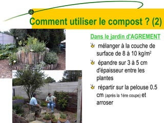 Comment utiliser le compost ?  (2) Dans le jardin d'AGREMENT mélanger à la couche de surface de 8 à 10 kg/m 2   épandre sur 3 à 5 cm d'épaisseur entre les plantes répartir sur la pelouse 0.5 cm  (après la 1ère coupe)  et arroser 