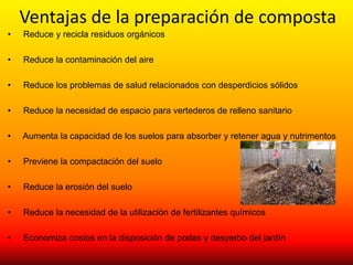 Ventajas de la preparación de composta
•   Reduce y recicla residuos orgánicos

•   Reduce la contaminación del aire

•   Reduce los problemas de salud relacionados con desperdicios sólidos

•   Reduce la necesidad de espacio para vertederos de relleno sanitario

•   Aumenta la capacidad de los suelos para absorber y retener agua y nutrimentos

•   Previene la compactación del suelo

•   Reduce la erosión del suelo

•   Reduce la necesidad de la utilización de fertilizantes químicos

•   Economiza costos en la disposición de podas y desyerbo del jardín
 
