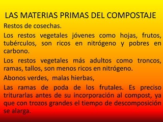 LAS MATERIAS PRIMAS DEL COMPOSTAJE
Restos de cosechas.
Los restos vegetales jóvenes como hojas, frutos,
tubérculos, son ricos en nitrógeno y pobres en
carbono.
Los restos vegetales más adultos como troncos,
ramas, tallos, son menos ricos en nitrógeno.
Abonos verdes, malas hierbas,
Las ramas de poda de los frutales. Es preciso
triturarlas antes de su incorporación al compost, ya
que con trozos grandes el tiempo de descomposición
se alarga.
 