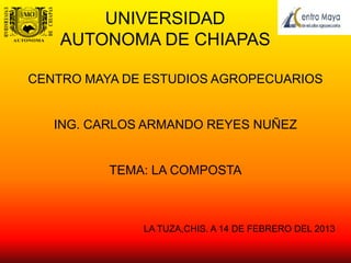 UNIVERSIDAD
    AUTONOMA DE CHIAPAS

CENTRO MAYA DE ESTUDIOS AGROPECUARIOS


   ING. CARLOS ARMANDO REYES NUÑEZ


          TEMA: LA COMPOSTA



              LA TUZA,CHIS. A 14 DE FEBRERO DEL 2013
 