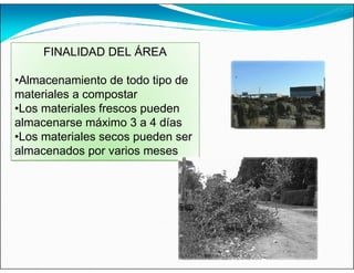 FINALIDAD DEL ÁREA
•Almacenamiento de todo tipo de
materiales a compostar
•Los materiales frescos pueden
almacenarse máximo 3 a 4 días
•Los materiales secos pueden ser
almacenados por varios meses
 
