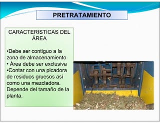 PRETRATAMIENTO
CARACTERISTICAS DEL
ÁREA
•Debe ser contiguo a la
zona de almacenamiento
• Área debe ser exclusiva
•Contar con una picadora
de residuos gruesos así
como una mezcladora.
Depende del tamaño de la
planta.
 