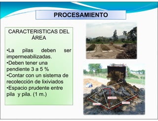 PROCESAMIENTO
CARACTERISTICAS DEL
ÁREA
•La pilas deben ser
impermeabilizadas.
•Deben tener una
pendiente 3 a 5 %
•Contar con un sistema de
recolección de lixiviados
•Espacio prudente entre
pila y pila. (1 m.)
 